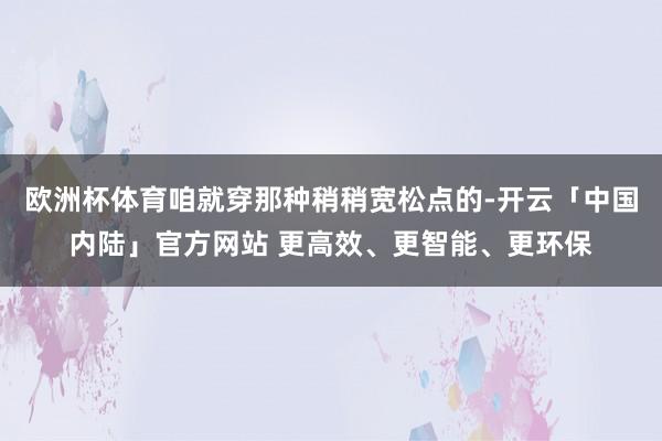 欧洲杯体育咱就穿那种稍稍宽松点的-开云「中国内陆」官方网站 更高效、更智能、更环保