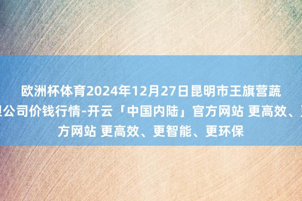 欧洲杯体育2024年12月27日昆明市王旗营蔬菜批发商场有限公司价钱行情-开云「中国内陆」官方网站 更高效、更智能、更环保