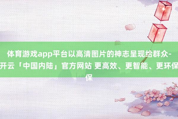 体育游戏app平台以高清图片的神志呈现给群众-开云「中国内陆」官方网站 更高效、更智能、更环保