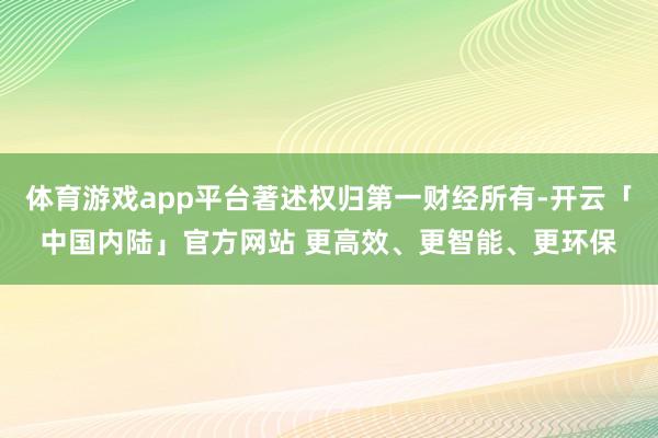 体育游戏app平台著述权归第一财经所有-开云「中国内陆」官方网站 更高效、更智能、更环保
