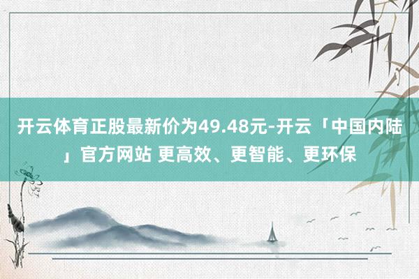 开云体育正股最新价为49.48元-开云「中国内陆」官方网站 更高效、更智能、更环保