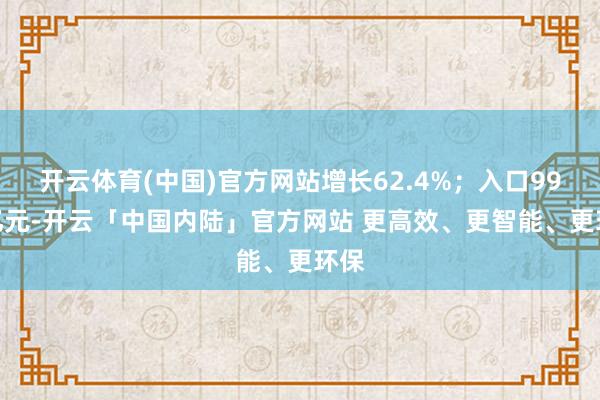 开云体育(中国)官方网站增长62.4%;入口99.8亿元-开云「中国内陆」官方网站 更高效、更智能、更环保