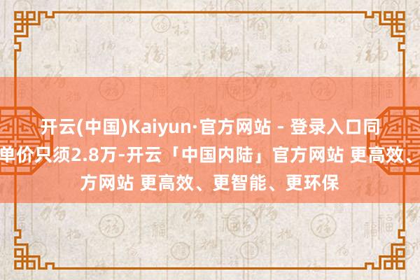 开云(中国)Kaiyun·官方网站 - 登录入口同片区共有产权房单价只须2.8万-开云「中国内陆」官方网站 更高效、更智能、更环保