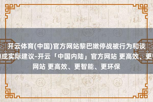 开云体育(中国)官方网站黎巴嫩停战被行为和谈公约的一项构成实际建议-开云「中国内陆」官方网站 更高效、更智能、更环保