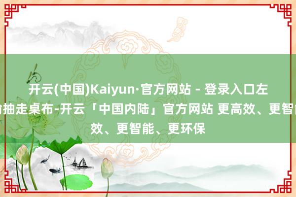 开云(中国)Kaiyun·官方网站 - 登录入口左手却在偷偷抽走桌布-开云「中国内陆」官方网站 更高效、更智能、更环保