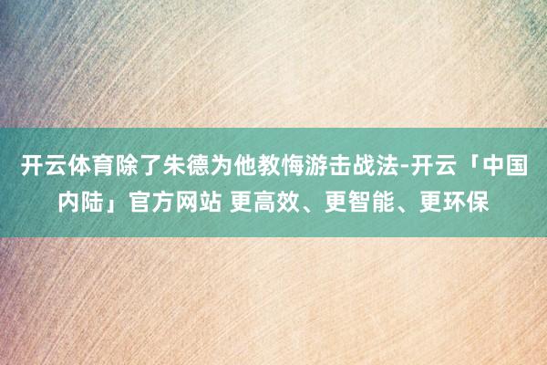 开云体育除了朱德为他教悔游击战法-开云「中国内陆」官方网站 更高效、更智能、更环保