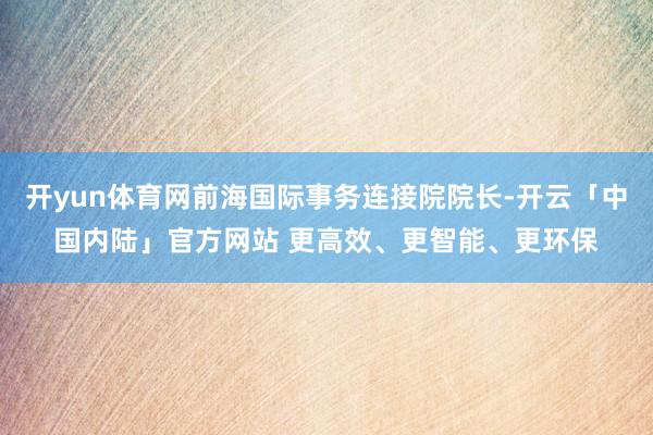 开yun体育网前海国际事务连接院院长-开云「中国内陆」官方网站 更高效、更智能、更环保