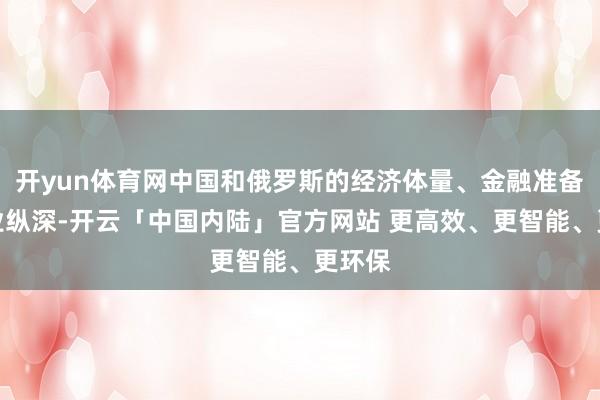 开yun体育网中国和俄罗斯的经济体量、金融准备、产业纵深-开云「中国内陆」官方网站 更高效、更智能、更环保
