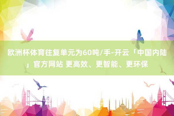 欧洲杯体育往复单元为60吨/手-开云「中国内陆」官方网站 更高效、更智能、更环保