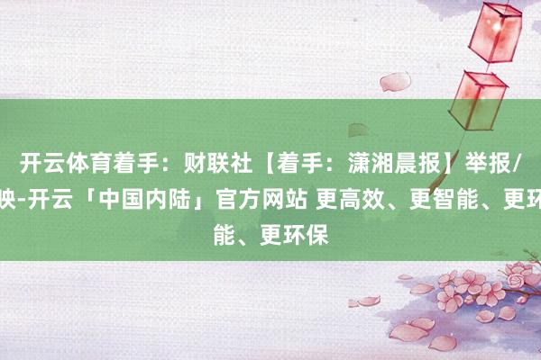 开云体育着手：财联社【着手：潇湘晨报】举报/反映-开云「中国内陆」官方网站 更高效、更智能、更环保