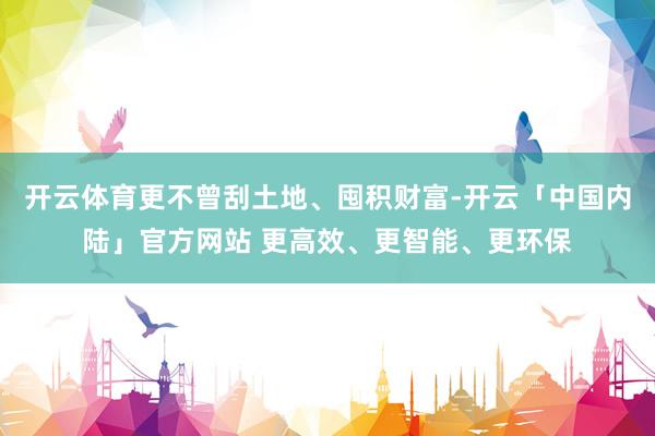 开云体育更不曾刮土地、囤积财富-开云「中国内陆」官方网站 更高效、更智能、更环保