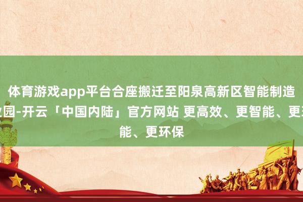 体育游戏app平台合座搬迁至阳泉高新区智能制造产业园-开云「中国内陆」官方网站 更高效、更智能、更环保