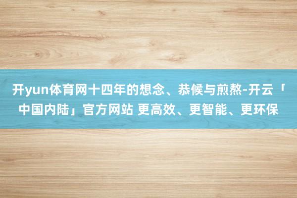 开yun体育网十四年的想念、恭候与煎熬-开云「中国内陆」官方网站 更高效、更智能、更环保