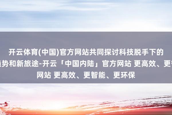 开云体育(中国)官方网站共同探讨科技脱手下的品牌发展新趋势和新旅途-开云「中国内陆」官方网站 更高效、更智能、更环保
