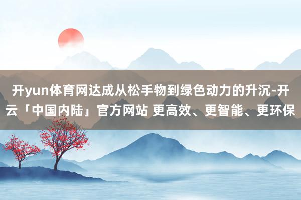 开yun体育网达成从松手物到绿色动力的升沉-开云「中国内陆」官方网站 更高效、更智能、更环保
