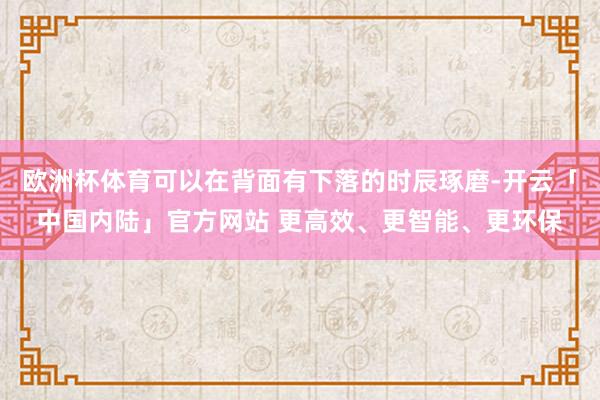 欧洲杯体育可以在背面有下落的时辰琢磨-开云「中国内陆」官方网站 更高效、更智能、更环保