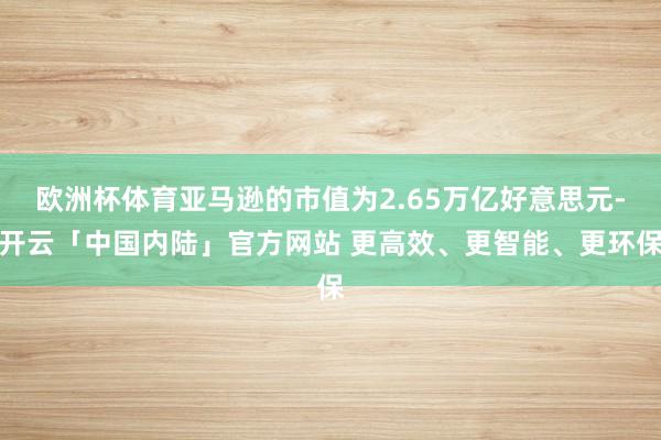 欧洲杯体育亚马逊的市值为2.65万亿好意思元-开云「中国内陆」官方网站 更高效、更智能、更环保