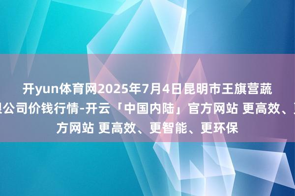 开yun体育网2025年7月4日昆明市王旗营蔬菜批发阛阓有限公司价钱行情-开云「中国内陆」官方网站 更高效、更智能、更环保