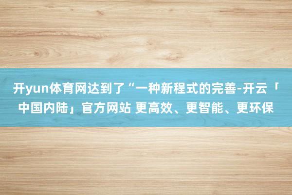 开yun体育网达到了“一种新程式的完善-开云「中国内陆」官方网站 更高效、更智能、更环保