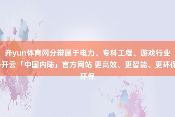 开yun体育网分辩属于电力、专科工程、游戏行业-开云「中国内陆」官方网站 更高效、更智能、更环保