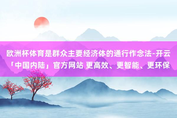 欧洲杯体育是群众主要经济体的通行作念法-开云「中国内陆」官方网站 更高效、更智能、更环保