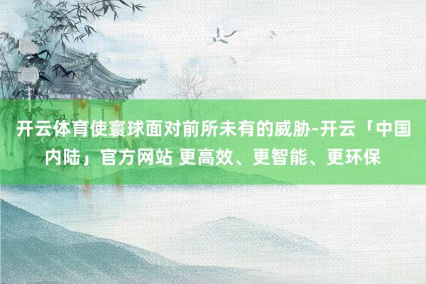 开云体育使寰球面对前所未有的威胁-开云「中国内陆」官方网站 更高效、更智能、更环保
