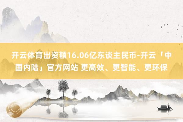 开云体育出资额16.06亿东谈主民币-开云「中国内陆」官方网站 更高效、更智能、更环保