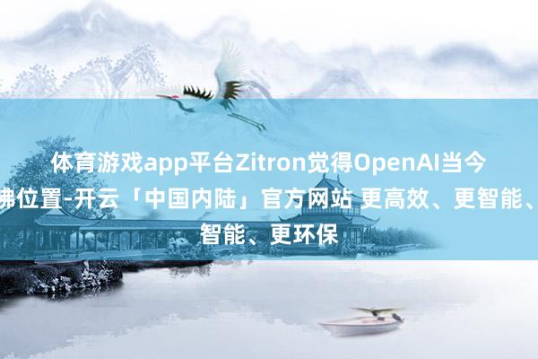 体育游戏app平台Zitron觉得OpenAI当今处于访佛位置-开云「中国内陆」官方网站 更高效、更智能、更环保