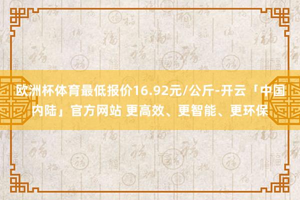 欧洲杯体育最低报价16.92元/公斤-开云「中国内陆」官方网站 更高效、更智能、更环保