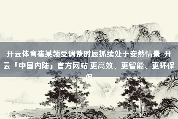 开云体育崔某领受调整时辰抓续处于安然情景-开云「中国内陆」官方网站 更高效、更智能、更环保