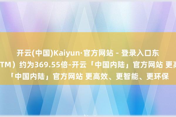 开云(中国)Kaiyun·官方网站 - 登录入口东岳硅材当今市盈率（TTM）约为369.55倍-开云「中国内陆」官方网站 更高效、更智能、更环保