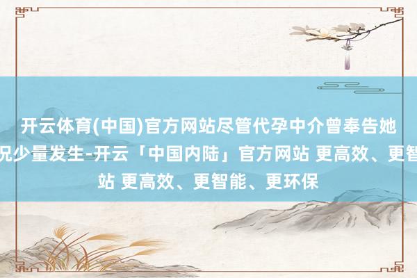 开云体育(中国)官方网站尽管代孕中介曾奉告她这种顶点情况少量发生-开云「中国内陆」官方网站 更高效、更智能、更环保