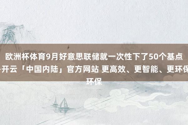 欧洲杯体育9月好意思联储就一次性下了50个基点-开云「中国内陆」官方网站 更高效、更智能、更环保