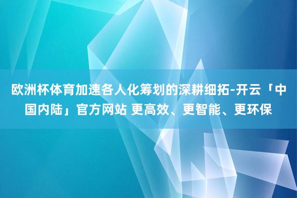 欧洲杯体育加速各人化筹划的深耕细拓-开云「中国内陆」官方网站 更高效、更智能、更环保
