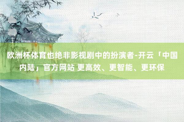欧洲杯体育也绝非影视剧中的扮演者-开云「中国内陆」官方网站 更高效、更智能、更环保