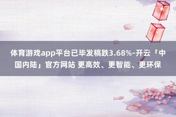 体育游戏app平台已毕发稿跌3.68%-开云「中国内陆」官方网站 更高效、更智能、更环保