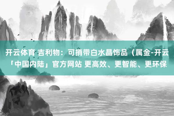 开云体育 吉利物：可捎带白水晶饰品（属金-开云「中国内陆」官方网站 更高效、更智能、更环保