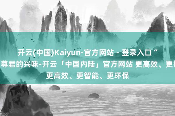 开云(中国)Kaiyun·官方网站 - 登录入口“幸”本是臣下尊君的兴味-开云「中国内陆」官方网站 更高效、更智能、更环保