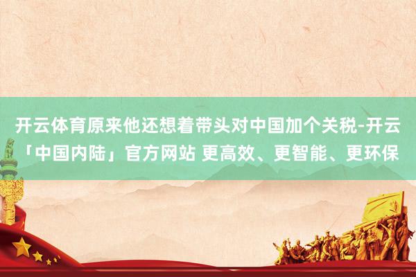 开云体育原来他还想着带头对中国加个关税-开云「中国内陆」官方网站 更高效、更智能、更环保