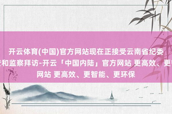 开云体育(中国)官方网站现在正接受云南省纪委监委次序审查和监察拜访-开云「中国内陆」官方网站 更高效、更智能、更环保