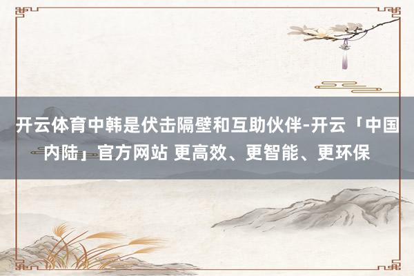 开云体育中韩是伏击隔壁和互助伙伴-开云「中国内陆」官方网站 更高效、更智能、更环保