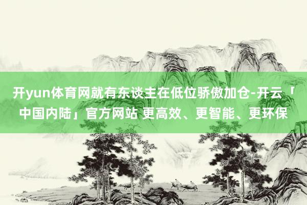 开yun体育网就有东谈主在低位骄傲加仓-开云「中国内陆」官方网站 更高效、更智能、更环保