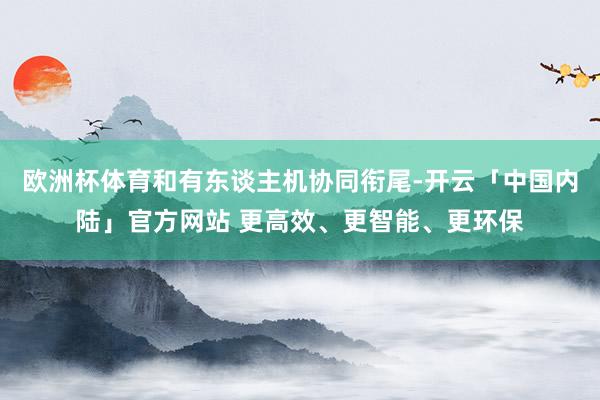 欧洲杯体育和有东谈主机协同衔尾-开云「中国内陆」官方网站 更高效、更智能、更环保