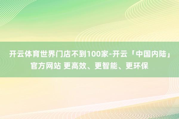 开云体育世界门店不到100家-开云「中国内陆」官方网站 更高效、更智能、更环保