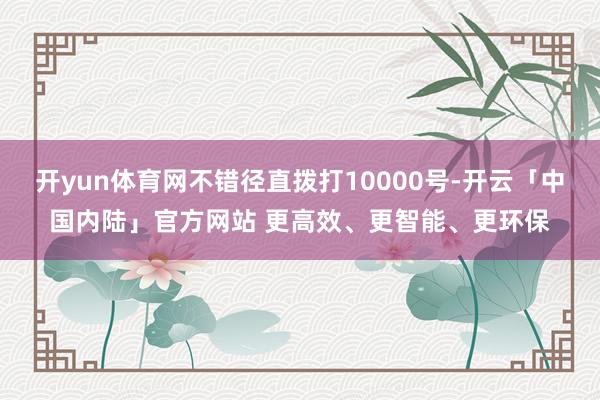 开yun体育网不错径直拨打10000号-开云「中国内陆」官方网站 更高效、更智能、更环保