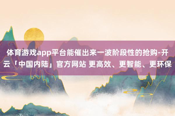 体育游戏app平台能催出来一波阶段性的抢购-开云「中国内陆」官方网站 更高效、更智能、更环保